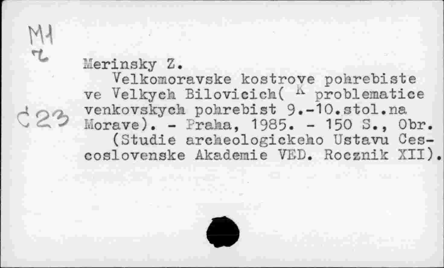 ﻿Merinsky Z.
Velkomoravske kostrove pohrebiste ve Velkych Bilovicich( K problematice venkovskych pohrebist 9»-10.stol.na Morave). - Praha, 1985. - 150 S., Obr.
(Studie archeologickeho Ustavu Ces-coslovenske Akademie VED. Rocznik XII).